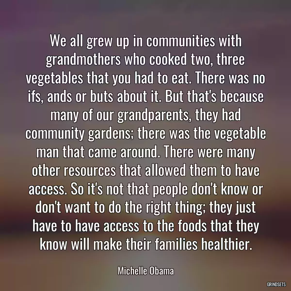 We all grew up in communities with grandmothers who cooked two, three vegetables that you had to eat. There was no ifs, ands or buts about it. But that\'s because many of our grandparents, they had community gardens; there was the vegetable man that came around. There were many other resources that allowed them to have access. So it\'s not that people don\'t know or don\'t want to do the right thing; they just have to have access to the foods that they know will make their families healthier.