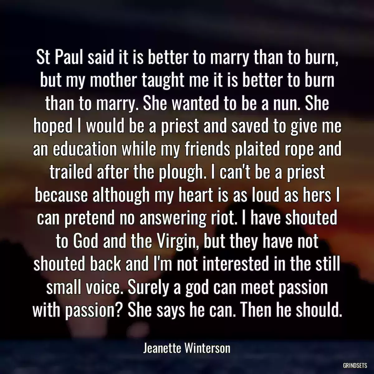 St Paul said it is better to marry than to burn, but my mother taught me it is better to burn than to marry. She wanted to be a nun. She hoped I would be a priest and saved to give me an education while my friends plaited rope and trailed after the plough. I can\'t be a priest because although my heart is as loud as hers I can pretend no answering riot. I have shouted to God and the Virgin, but they have not shouted back and I\'m not interested in the still small voice. Surely a god can meet passion with passion? She says he can. Then he should.