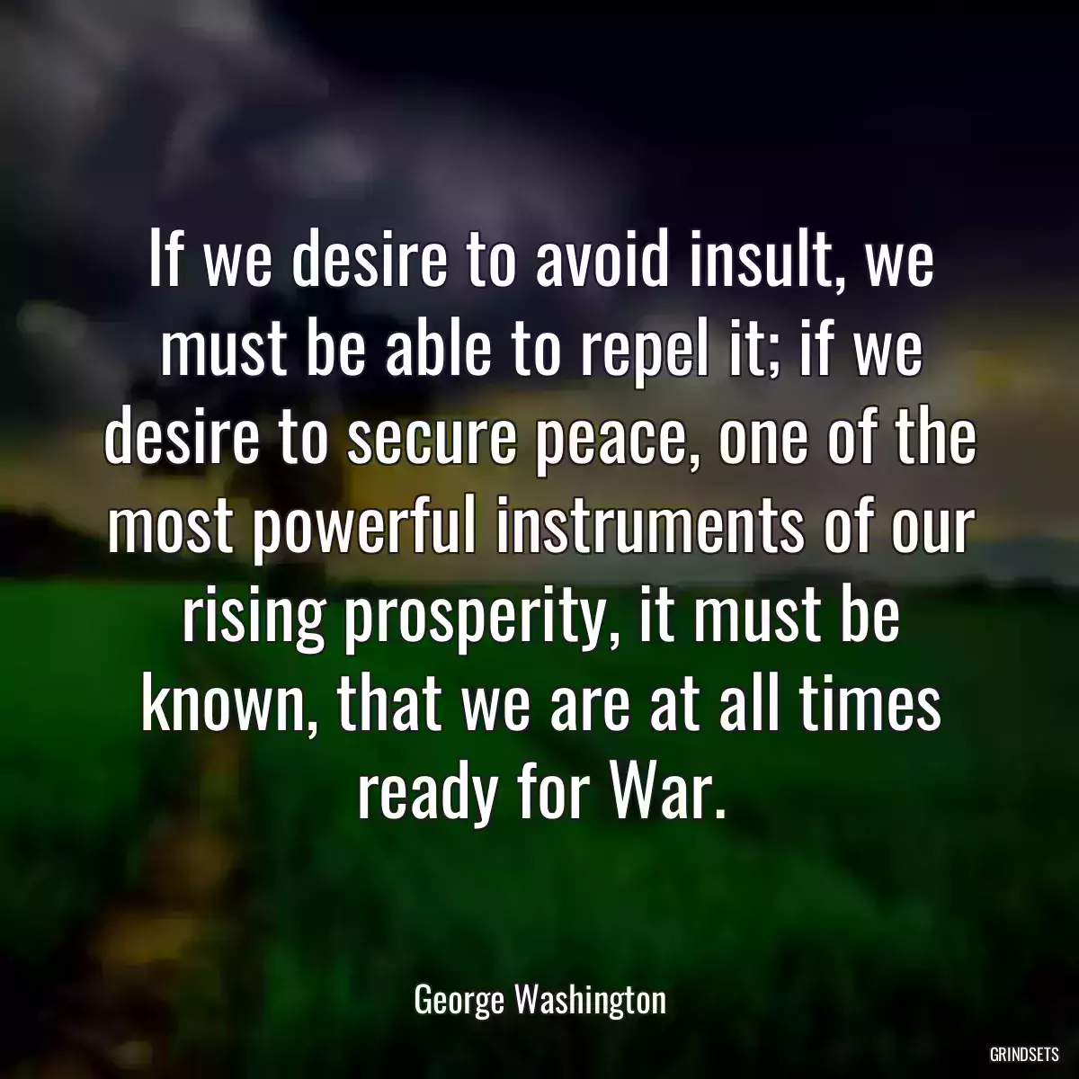 If we desire to avoid insult, we must be able to repel it; if we desire to secure peace, one of the most powerful instruments of our rising prosperity, it must be known, that we are at all times ready for War.