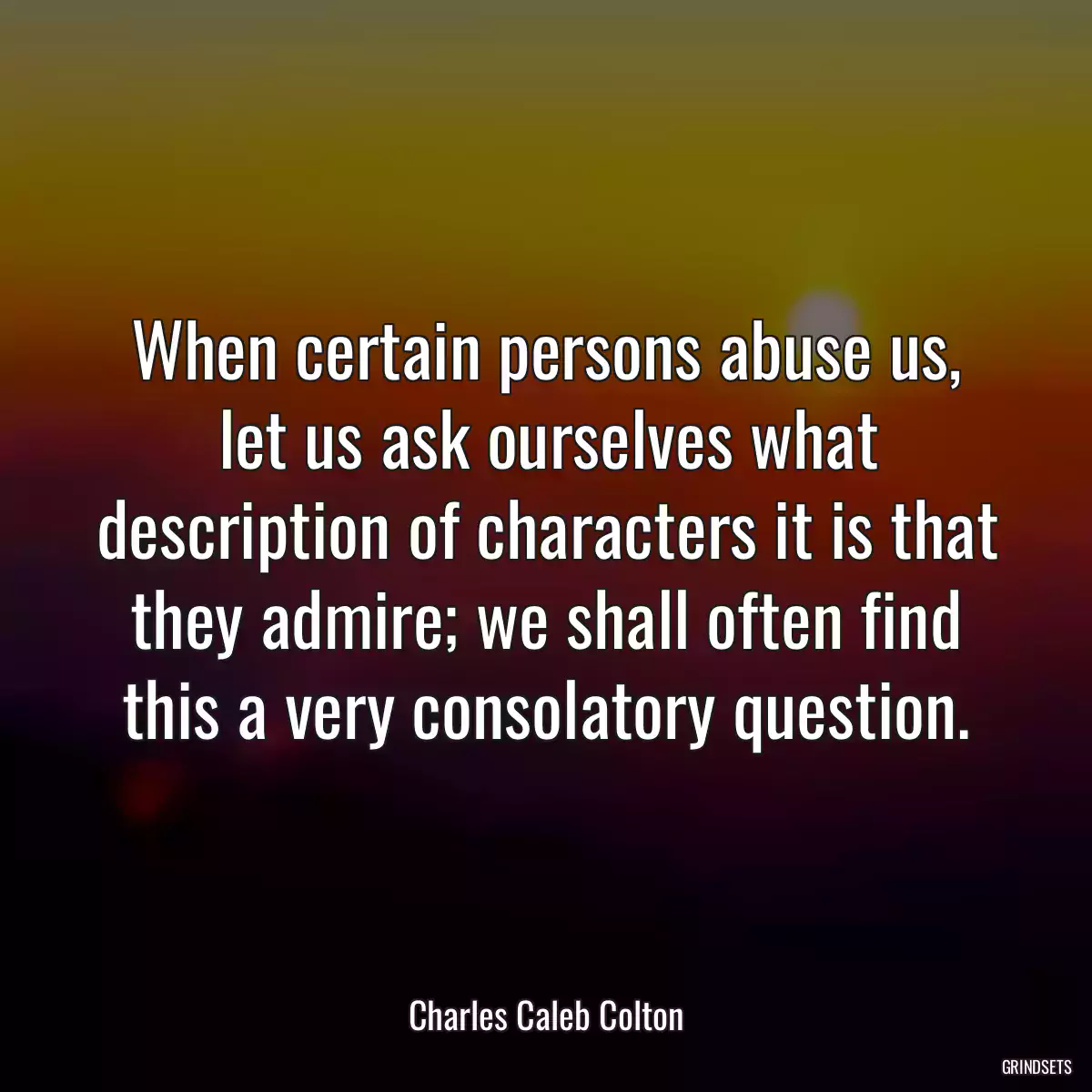 When certain persons abuse us, let us ask ourselves what description of characters it is that they admire; we shall often find this a very consolatory question.