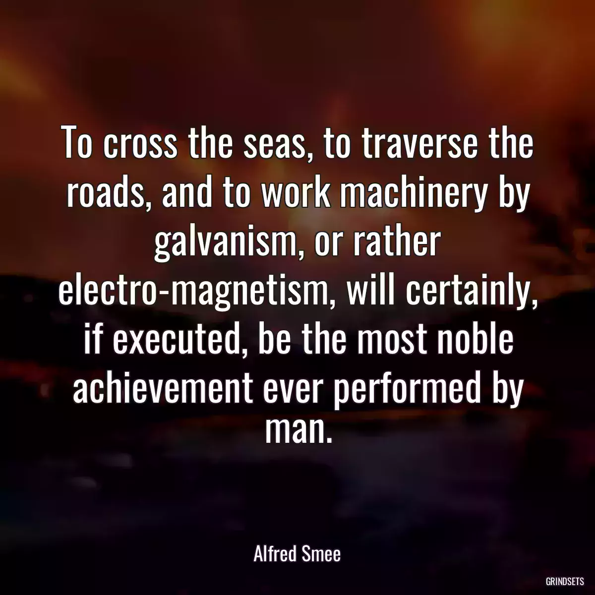 To cross the seas, to traverse the roads, and to work machinery by galvanism, or rather electro-magnetism, will certainly, if executed, be the most noble achievement ever performed by man.