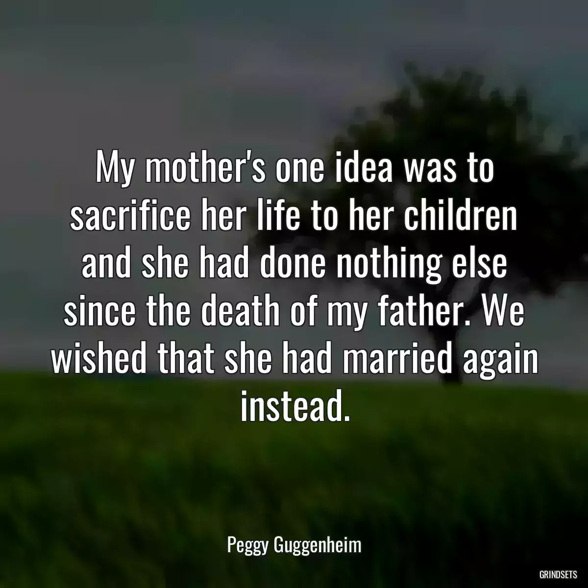 My mother\'s one idea was to sacrifice her life to her children and she had done nothing else since the death of my father. We wished that she had married again instead.