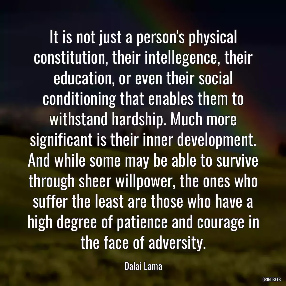It is not just a person\'s physical constitution, their intellegence, their education, or even their social conditioning that enables them to withstand hardship. Much more significant is their inner development. And while some may be able to survive through sheer willpower, the ones who suffer the least are those who have a high degree of patience and courage in the face of adversity.