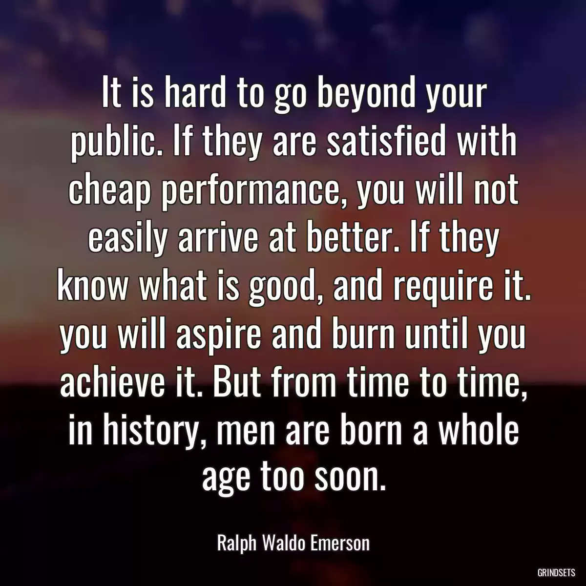 It is hard to go beyond your public. If they are satisfied with cheap performance, you will not easily arrive at better. If they know what is good, and require it. you will aspire and burn until you achieve it. But from time to time, in history, men are born a whole age too soon.