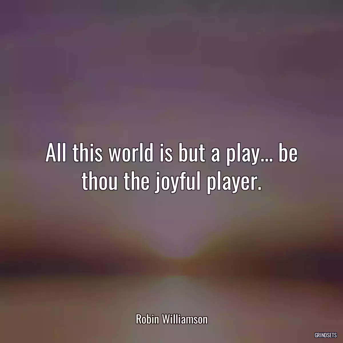 All this world is but a play... be thou the joyful player.