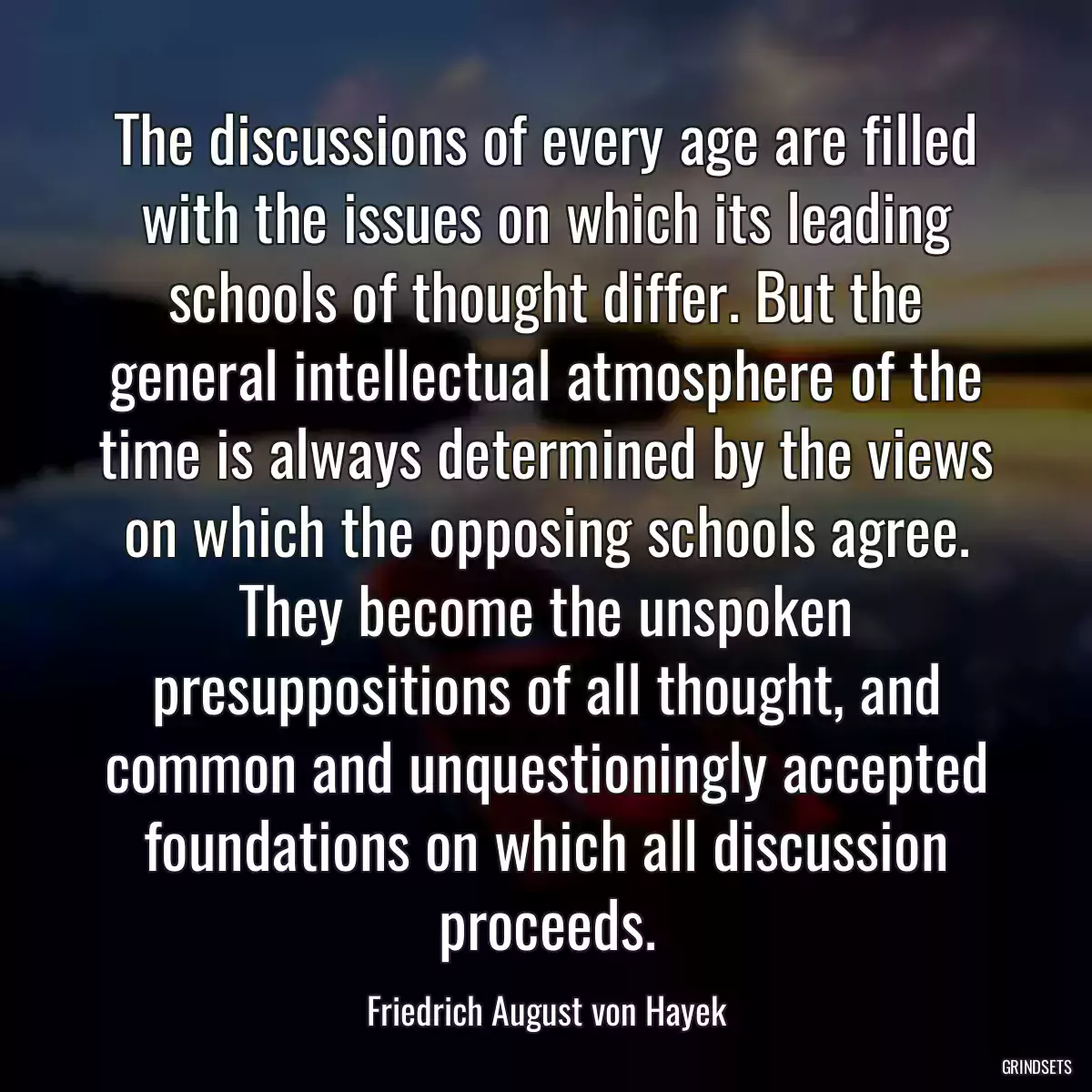 The discussions of every age are filled with the issues on which its leading schools of thought differ. But the general intellectual atmosphere of the time is always determined by the views on which the opposing schools agree. They become the unspoken presuppositions of all thought, and common and unquestioningly accepted foundations on which all discussion proceeds.