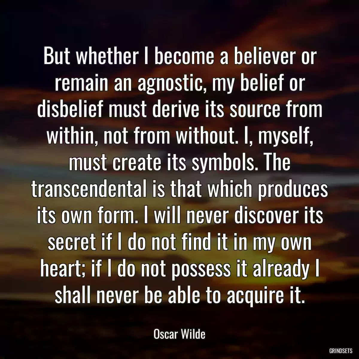 But whether I become a believer or remain an agnostic, my belief or disbelief must derive its source from within, not from without. I, myself, must create its symbols. The transcendental is that which produces its own form. I will never discover its secret if I do not find it in my own heart; if I do not possess it already I shall never be able to acquire it.
