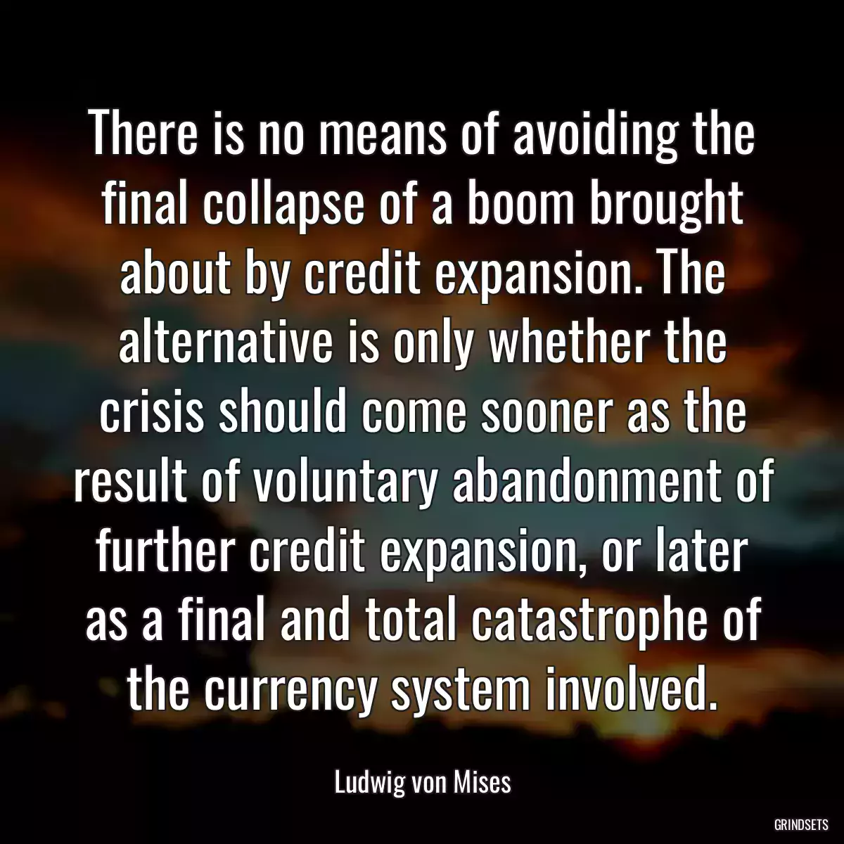 There is no means of avoiding the final collapse of a boom brought about by credit expansion. The alternative is only whether the crisis should come sooner as the result of voluntary abandonment of further credit expansion, or later as a final and total catastrophe of the currency system involved.
