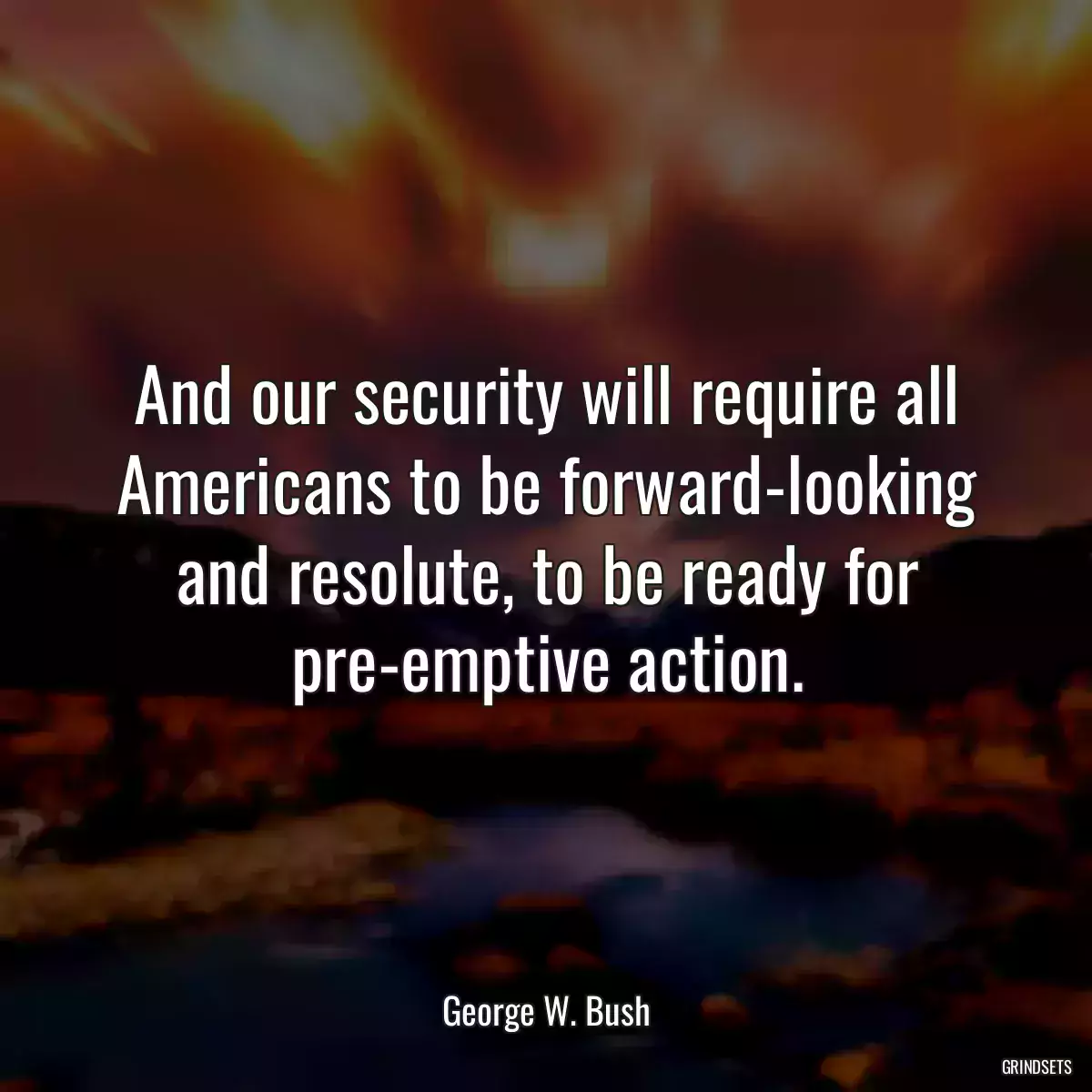 And our security will require all Americans to be forward-looking and resolute, to be ready for pre-emptive action.