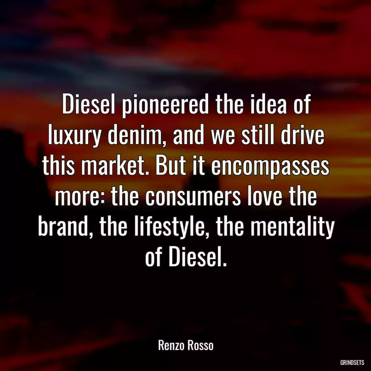 Diesel pioneered the idea of luxury denim, and we still drive this market. But it encompasses more: the consumers love the brand, the lifestyle, the mentality of Diesel.