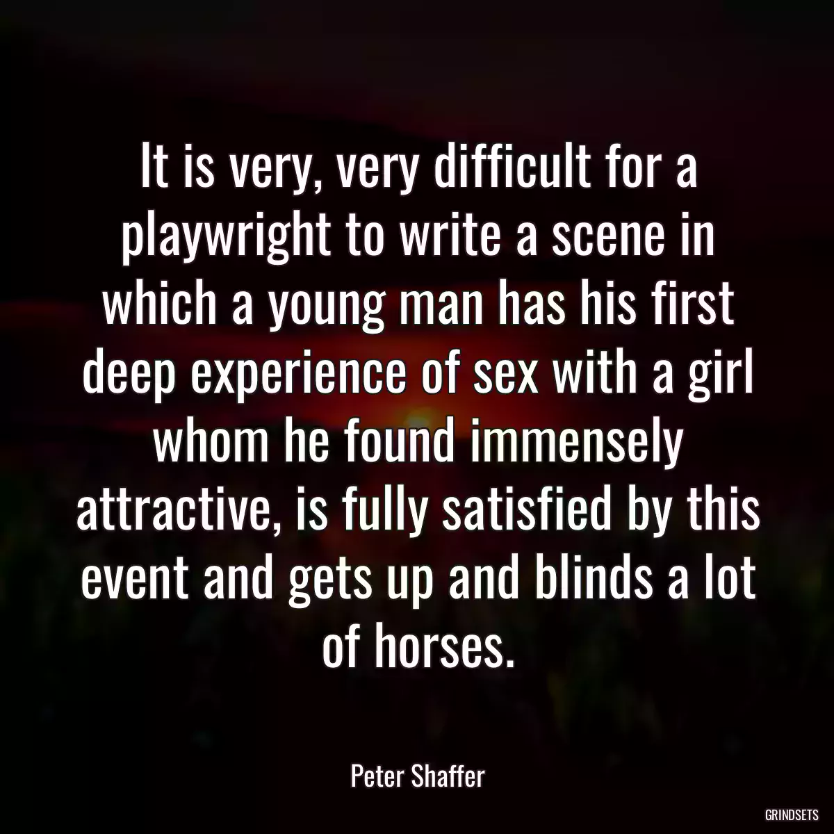 It is very, very difficult for a playwright to write a scene in which a young man has his first deep experience of sex with a girl whom he found immensely attractive, is fully satisfied by this event and gets up and blinds a lot of horses.