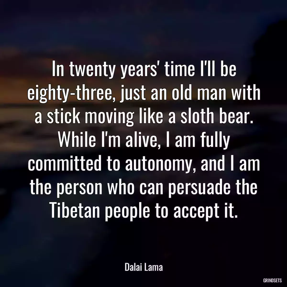 In twenty years\' time I\'ll be eighty-three, just an old man with a stick moving like a sloth bear. While I\'m alive, I am fully committed to autonomy, and I am the person who can persuade the Tibetan people to accept it.