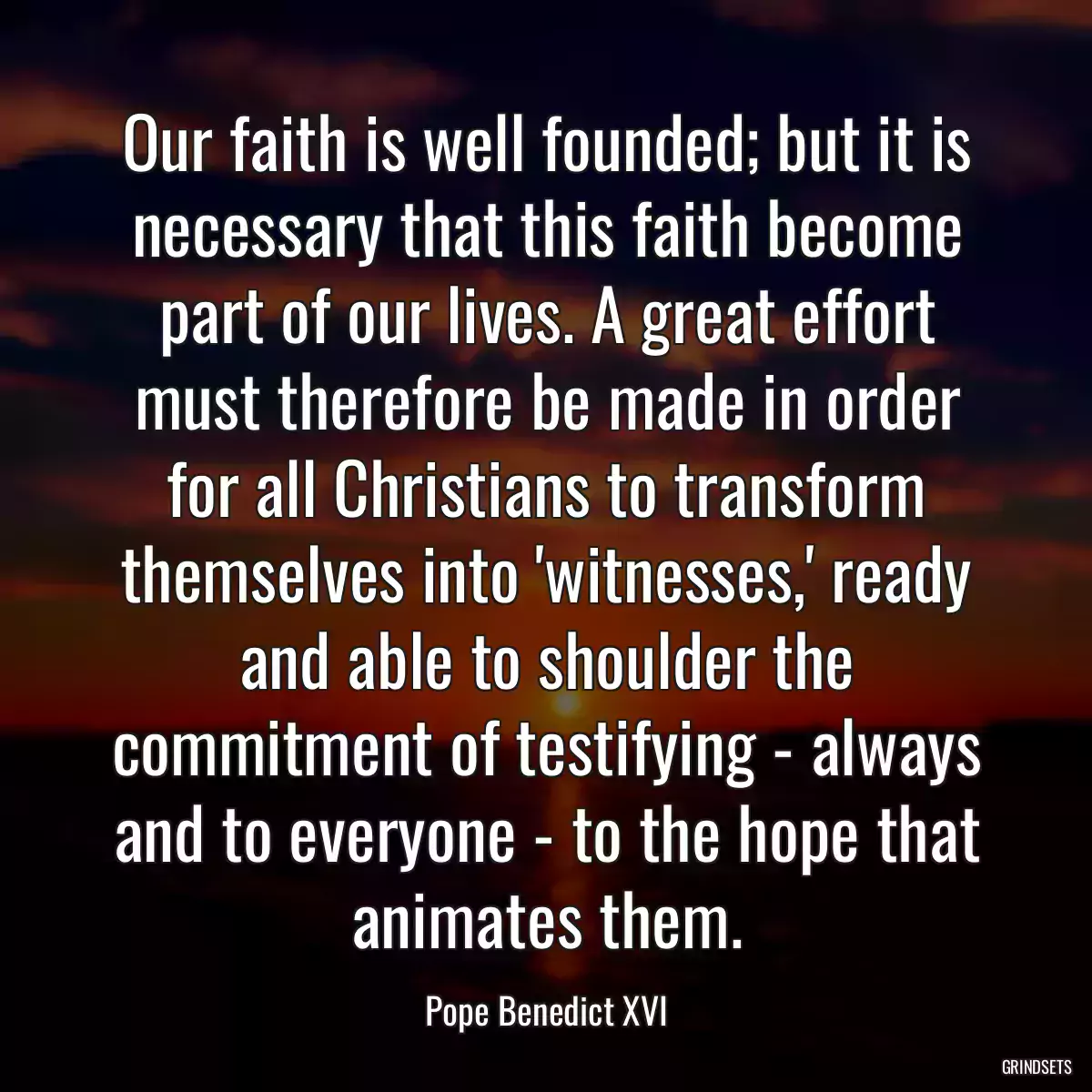 Our faith is well founded; but it is necessary that this faith become part of our lives. A great effort must therefore be made in order for all Christians to transform themselves into \'witnesses,\' ready and able to shoulder the commitment of testifying - always and to everyone - to the hope that animates them.