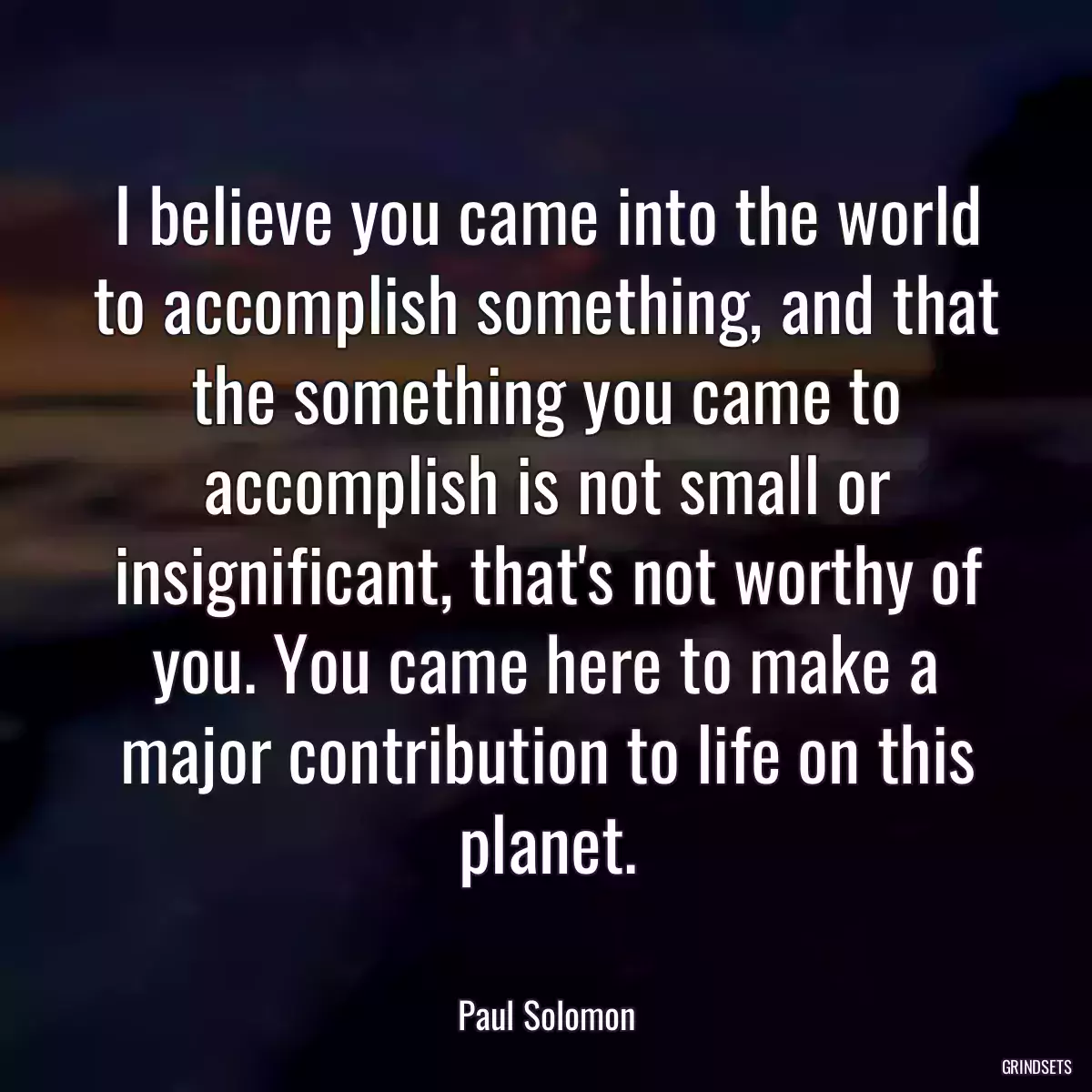 I believe you came into the world to accomplish something, and that the something you came to accomplish is not small or insignificant, that\'s not worthy of you. You came here to make a major contribution to life on this planet.