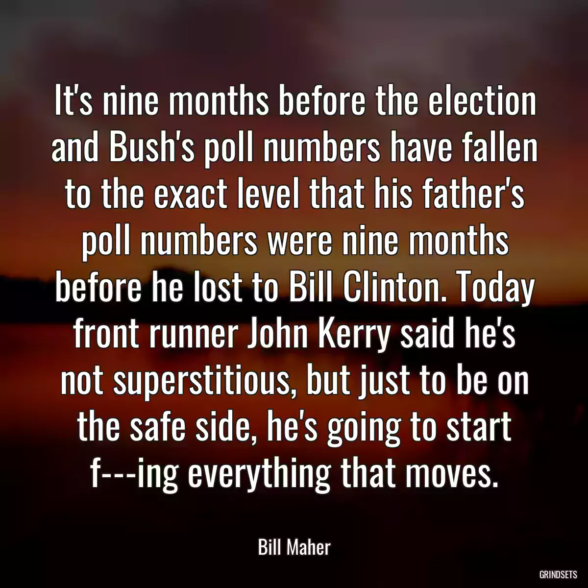 It\'s nine months before the election and Bush\'s poll numbers have fallen to the exact level that his father\'s poll numbers were nine months before he lost to Bill Clinton. Today front runner John Kerry said he\'s not superstitious, but just to be on the safe side, he\'s going to start f---ing everything that moves.