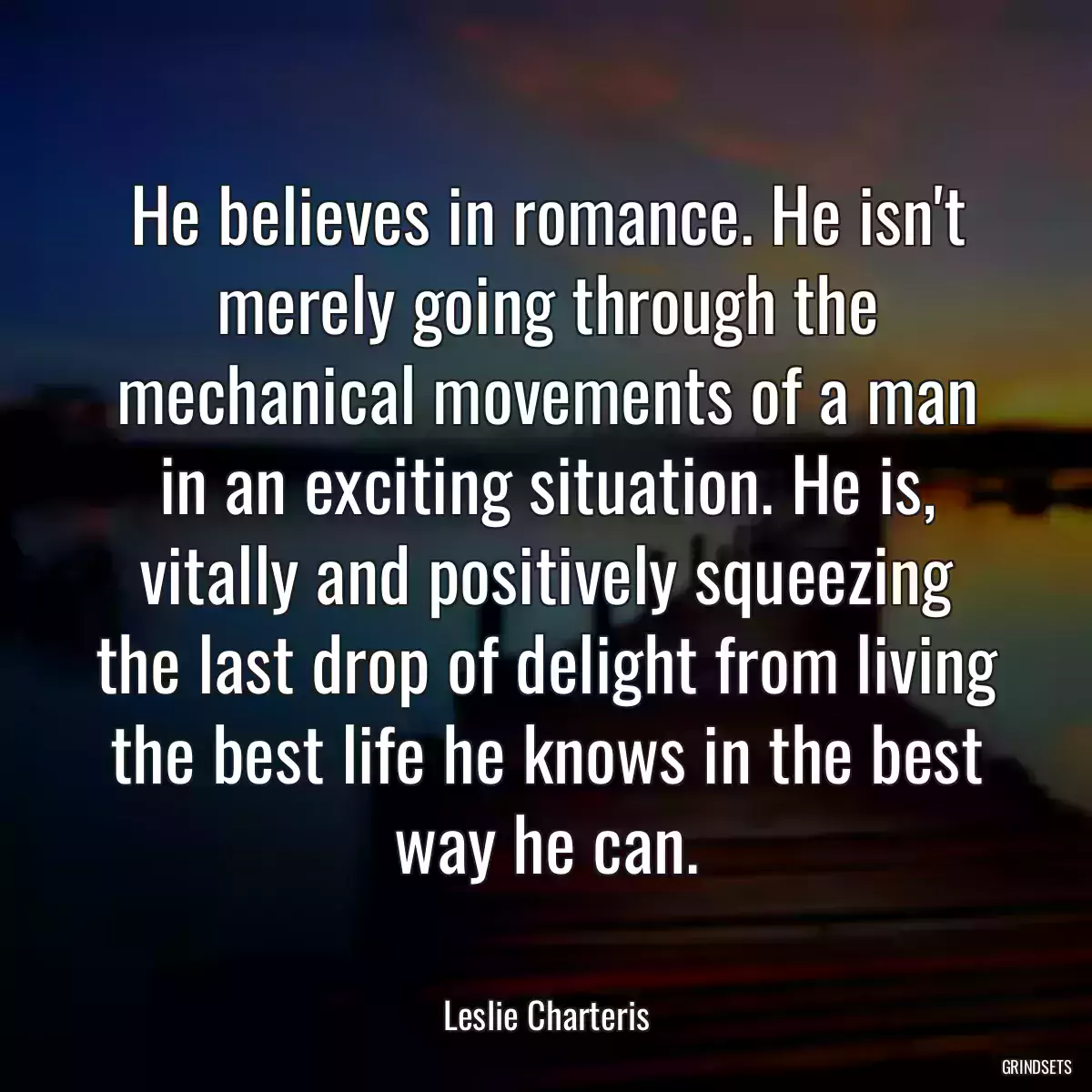 He believes in romance. He isn\'t merely going through the mechanical movements of a man in an exciting situation. He is, vitally and positively squeezing the last drop of delight from living the best life he knows in the best way he can.