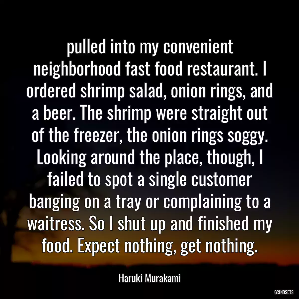 pulled into my convenient neighborhood fast food restaurant. I ordered shrimp salad, onion rings, and a beer. The shrimp were straight out of the freezer, the onion rings soggy. Looking around the place, though, I failed to spot a single customer banging on a tray or complaining to a waitress. So I shut up and finished my food. Expect nothing, get nothing.