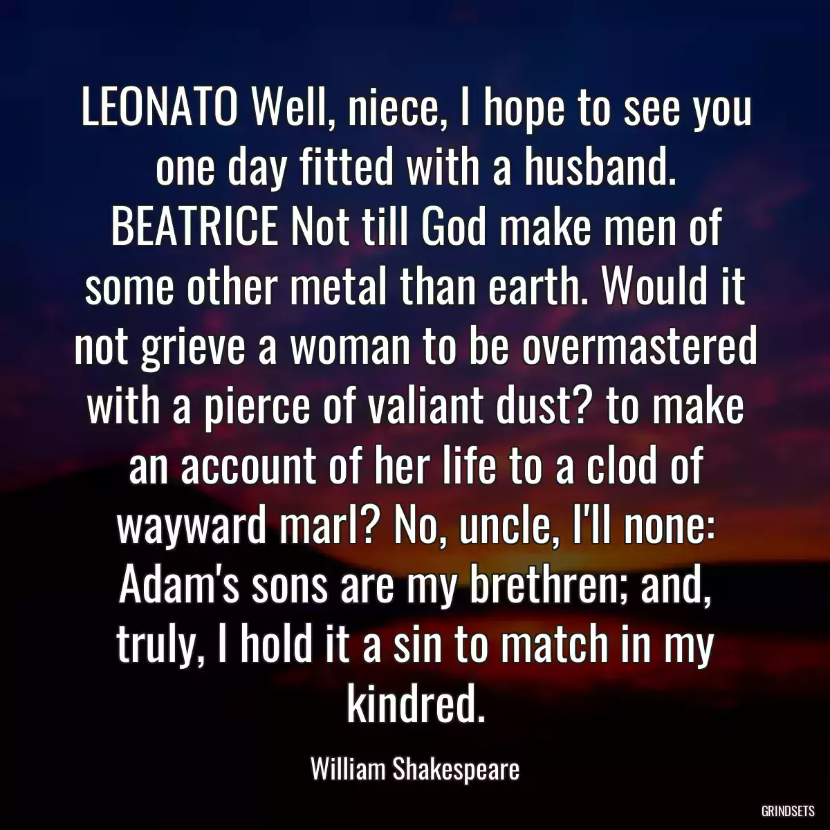 LEONATO Well, niece, I hope to see you one day fitted with a husband. BEATRICE Not till God make men of some other metal than earth. Would it not grieve a woman to be overmastered with a pierce of valiant dust? to make an account of her life to a clod of wayward marl? No, uncle, I\'ll none: Adam\'s sons are my brethren; and, truly, I hold it a sin to match in my kindred.