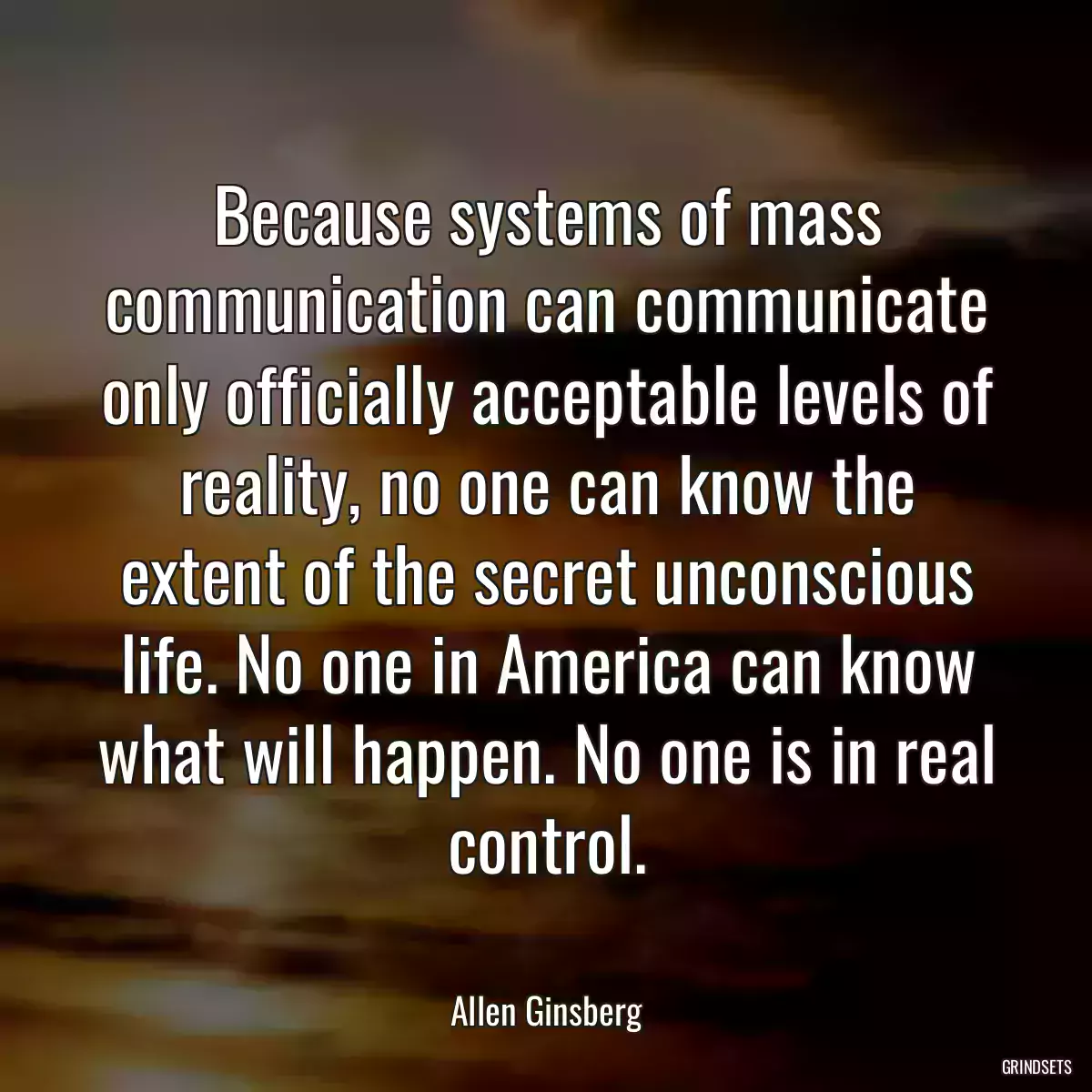 Because systems of mass communication can communicate only officially acceptable levels of reality, no one can know the extent of the secret unconscious life. No one in America can know what will happen. No one is in real control.