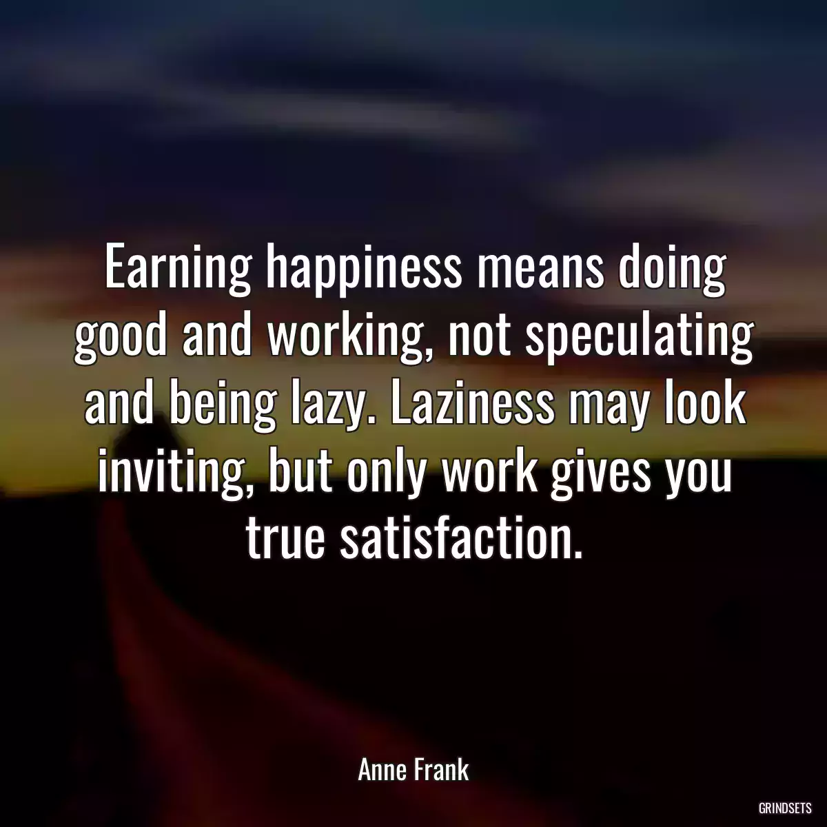 Earning happiness means doing good and working, not speculating and being lazy. Laziness may look inviting, but only work gives you true satisfaction.