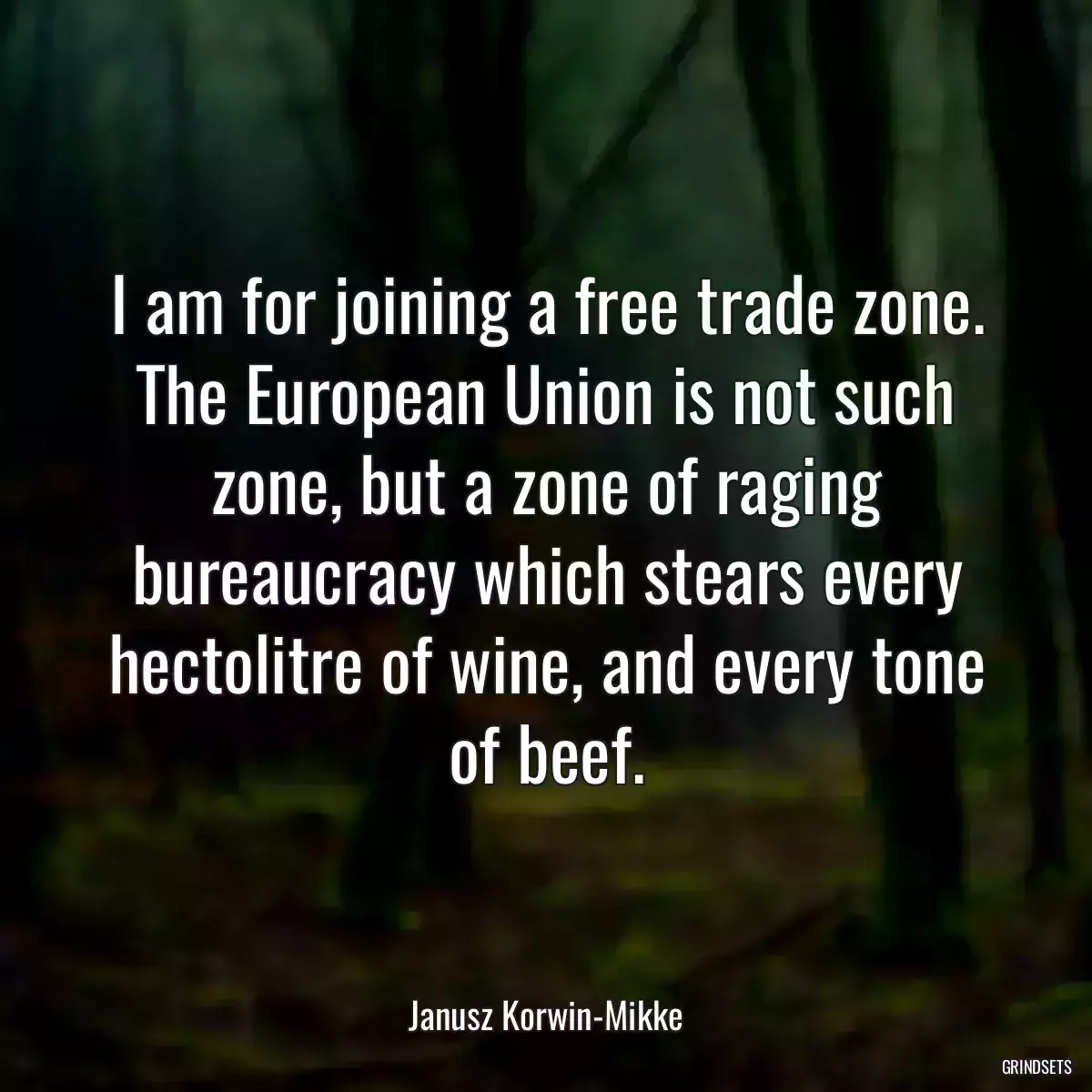 I am for joining a free trade zone. The European Union is not such zone, but a zone of raging bureaucracy which stears every hectolitre of wine, and every tone of beef.