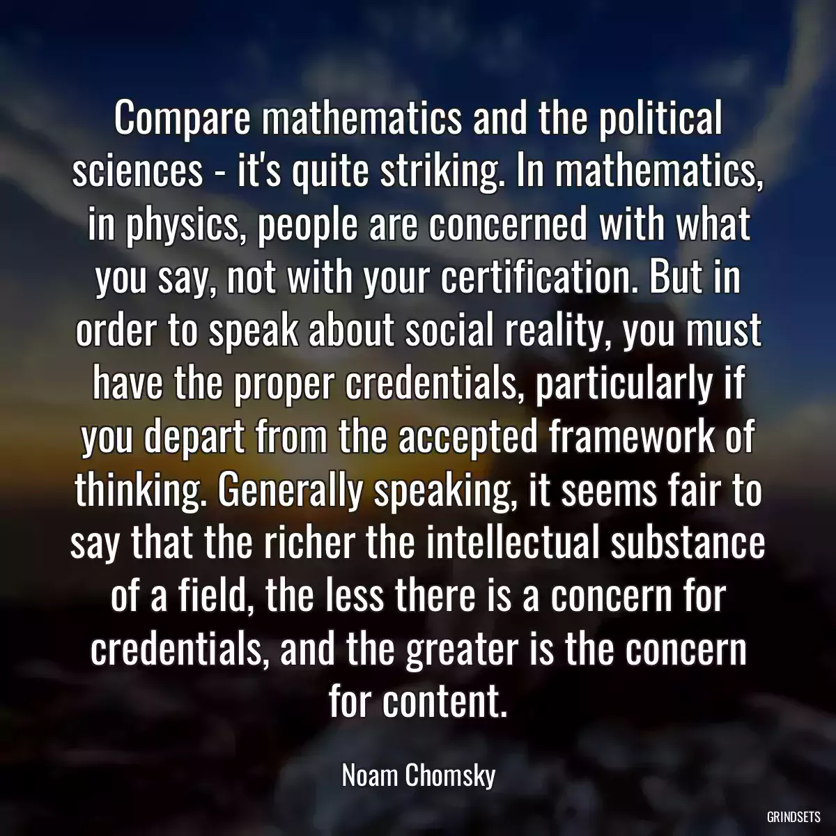 Compare mathematics and the political sciences - it\'s quite striking. In mathematics, in physics, people are concerned with what you say, not with your certification. But in order to speak about social reality, you must have the proper credentials, particularly if you depart from the accepted framework of thinking. Generally speaking, it seems fair to say that the richer the intellectual substance of a field, the less there is a concern for credentials, and the greater is the concern for content.