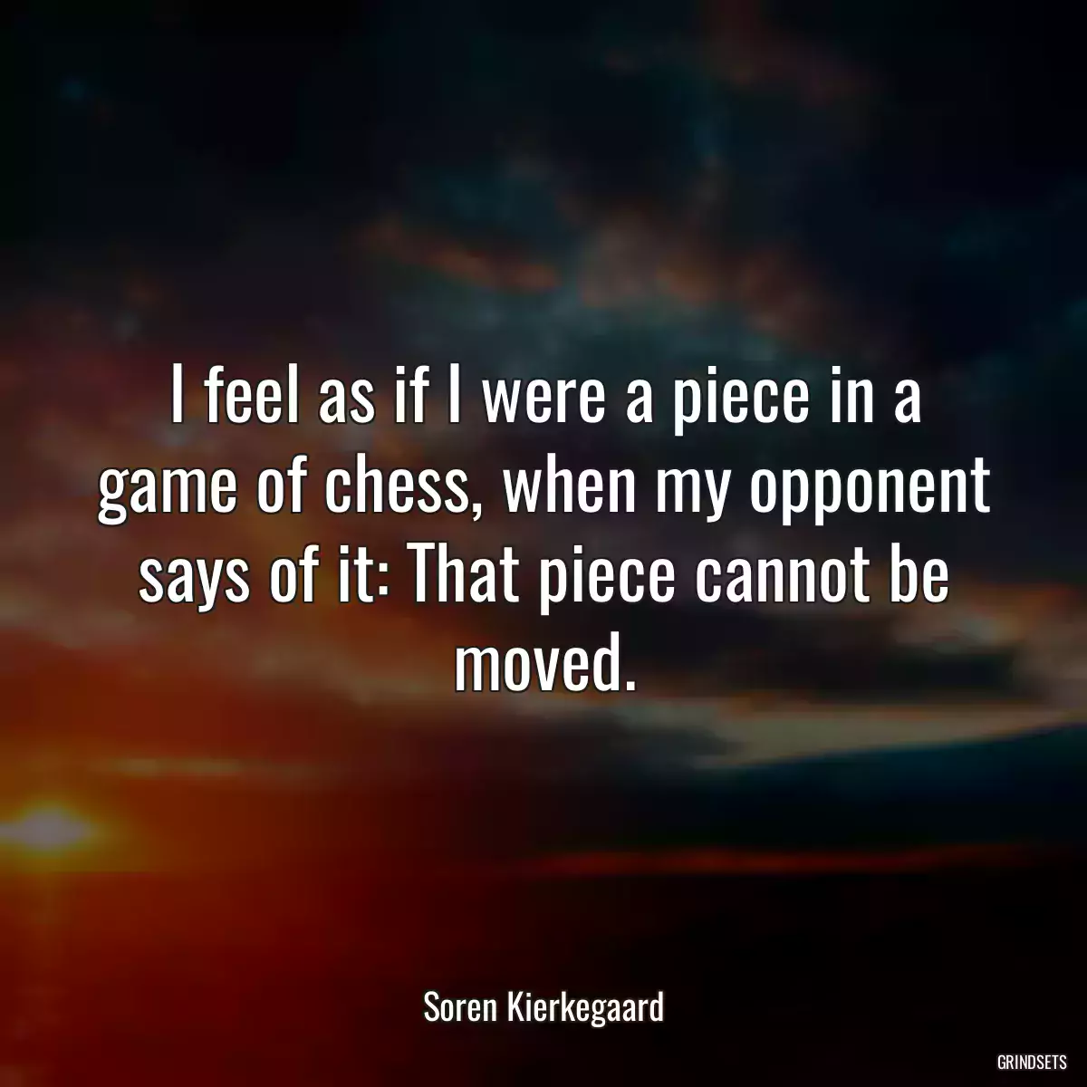 I feel as if I were a piece in a game of chess, when my opponent says of it: That piece cannot be moved.