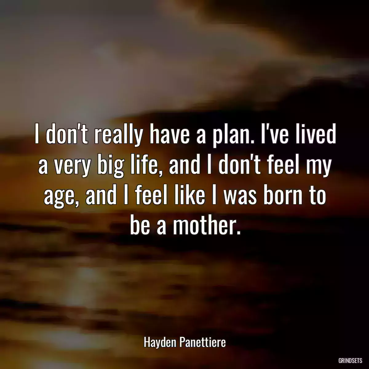 I don\'t really have a plan. I\'ve lived a very big life, and I don\'t feel my age, and I feel like I was born to be a mother.