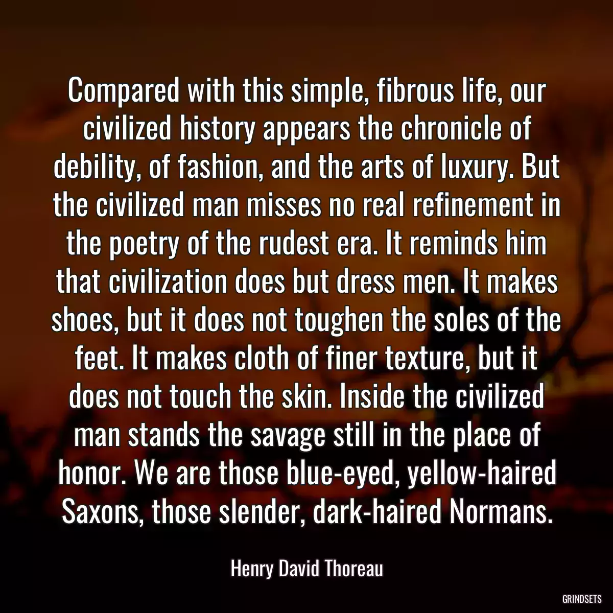 Compared with this simple, fibrous life, our civilized history appears the chronicle of debility, of fashion, and the arts of luxury. But the civilized man misses no real refinement in the poetry of the rudest era. It reminds him that civilization does but dress men. It makes shoes, but it does not toughen the soles of the feet. It makes cloth of finer texture, but it does not touch the skin. Inside the civilized man stands the savage still in the place of honor. We are those blue-eyed, yellow-haired Saxons, those slender, dark-haired Normans.