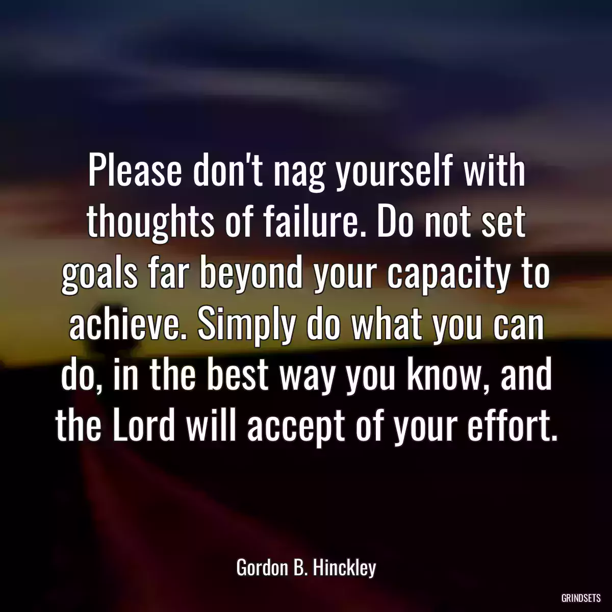 Please don\'t nag yourself with thoughts of failure. Do not set goals far beyond your capacity to achieve. Simply do what you can do, in the best way you know, and the Lord will accept of your effort.