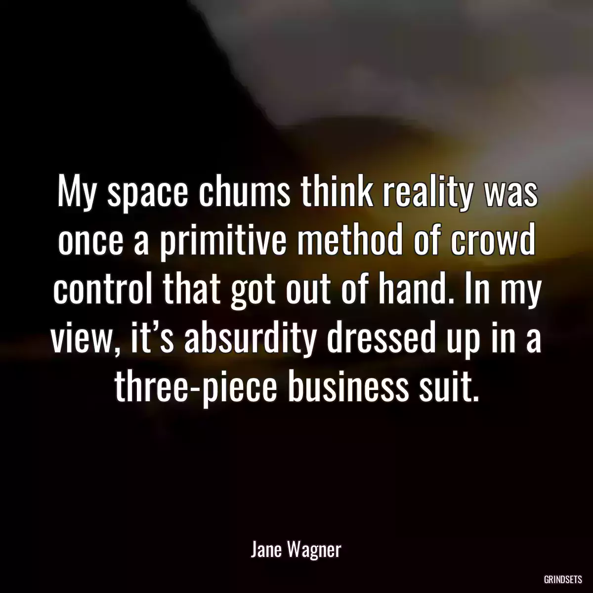 My space chums think reality was once a primitive method of crowd control that got out of hand. In my view, it’s absurdity dressed up in a three-piece business suit.