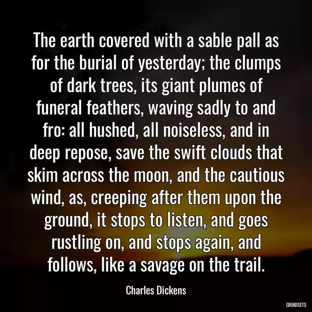 The earth covered with a sable pall as for the burial of yesterday; the clumps of dark trees, its giant plumes of funeral feathers, waving sadly to and fro: all hushed, all noiseless, and in deep repose, save the swift clouds that skim across the moon, and the cautious wind, as, creeping after them upon the ground, it stops to listen, and goes rustling on, and stops again, and follows, like a savage on the trail.