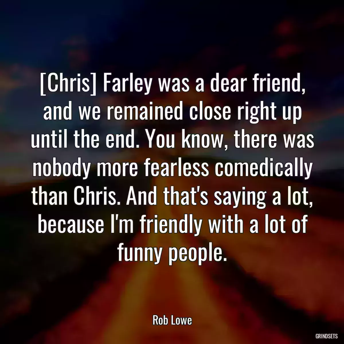 [Chris] Farley was a dear friend, and we remained close right up until the end. You know, there was nobody more fearless comedically than Chris. And that\'s saying a lot, because I\'m friendly with a lot of funny people.