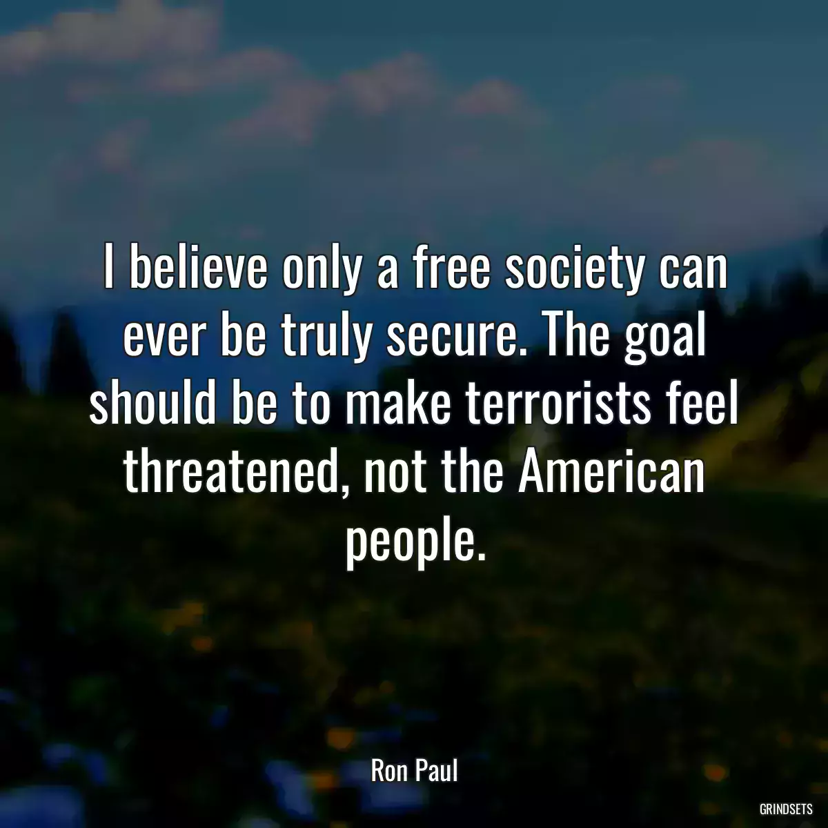 I believe only a free society can ever be truly secure. The goal should be to make terrorists feel threatened, not the American people.
