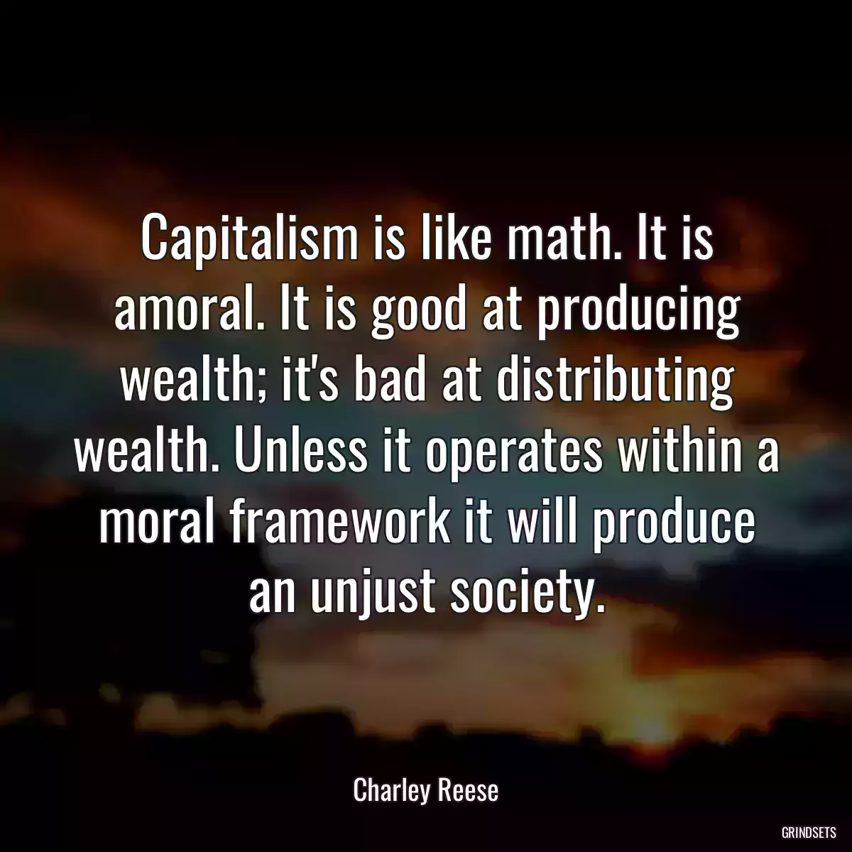 Capitalism is like math. It is amoral. It is good at producing wealth; it\'s bad at distributing wealth. Unless it operates within a moral framework it will produce an unjust society.