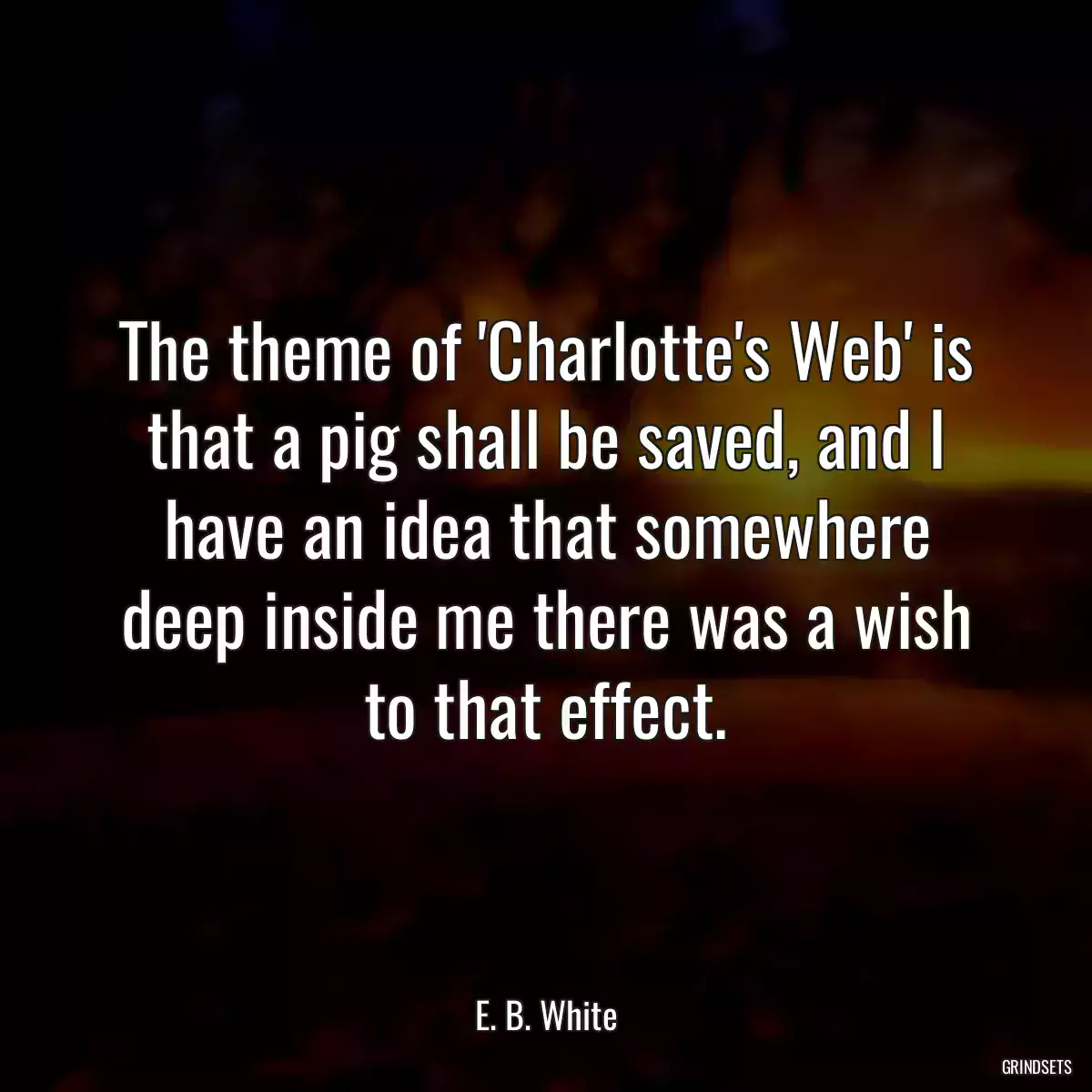 The theme of \'Charlotte\'s Web\' is that a pig shall be saved, and I have an idea that somewhere deep inside me there was a wish to that effect.