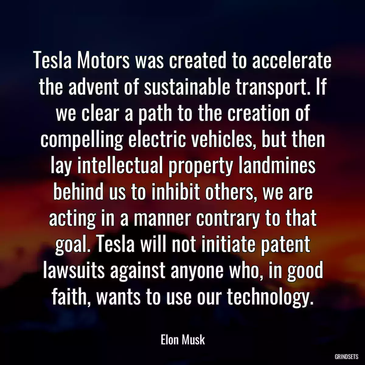 Tesla Motors was created to accelerate the advent of sustainable transport. If we clear a path to the creation of compelling electric vehicles, but then lay intellectual property landmines behind us to inhibit others, we are acting in a manner contrary to that goal. Tesla will not initiate patent lawsuits against anyone who, in good faith, wants to use our technology.