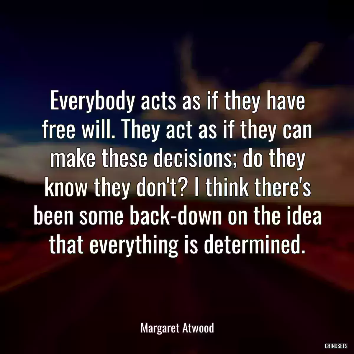 Everybody acts as if they have free will. They act as if they can make these decisions; do they know they don\'t? I think there\'s been some back-down on the idea that everything is determined.