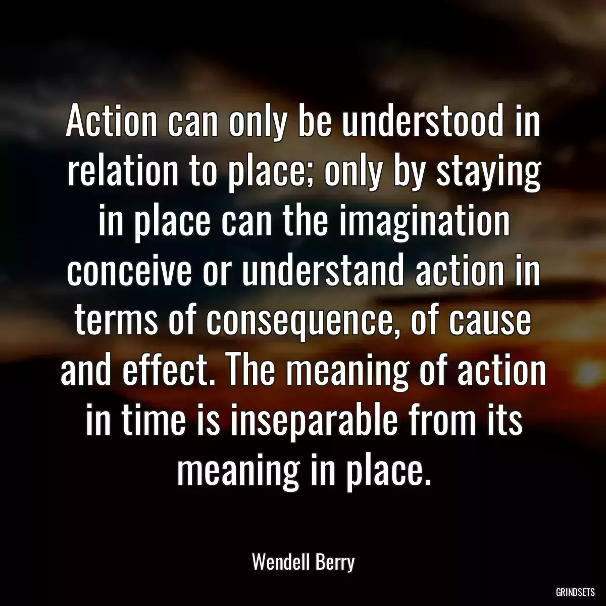 Action can only be understood in relation to place; only by staying in place can the imagination conceive or understand action in terms of consequence, of cause and effect. The meaning of action in time is inseparable from its meaning in place.