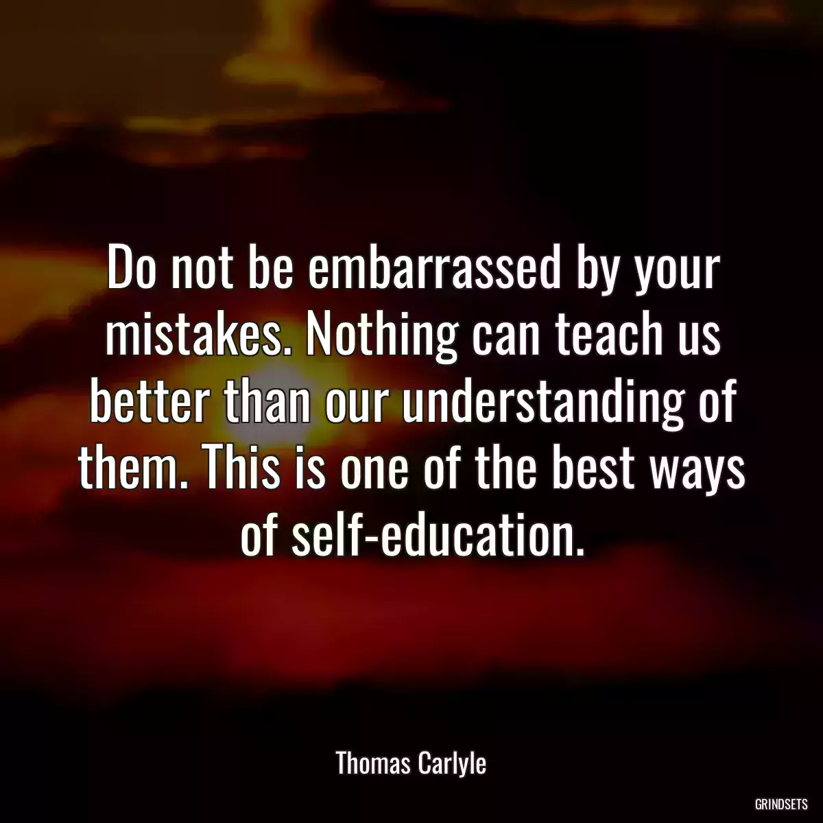 Do not be embarrassed by your mistakes. Nothing can teach us better than our understanding of them. This is one of the best ways of self-education.