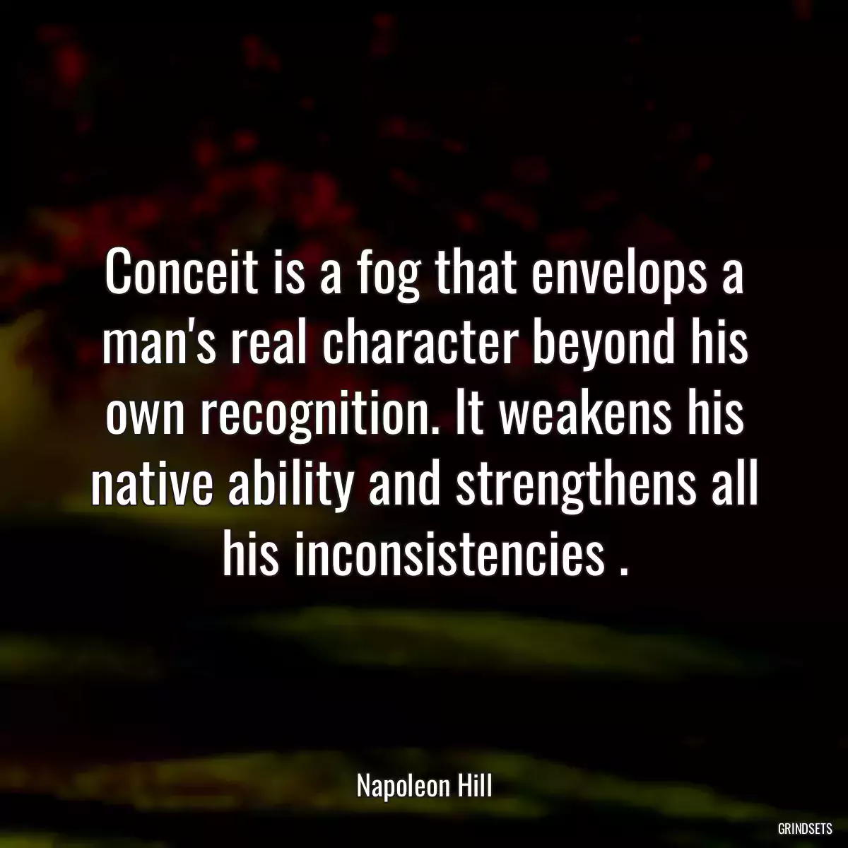 Conceit is a fog that envelops a man\'s real character beyond his own recognition. It weakens his native ability and strengthens all his inconsistencies .