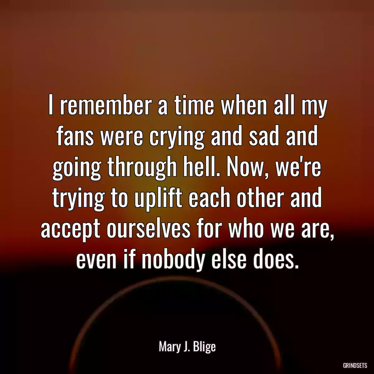 I remember a time when all my fans were crying and sad and going through hell. Now, we\'re trying to uplift each other and accept ourselves for who we are, even if nobody else does.