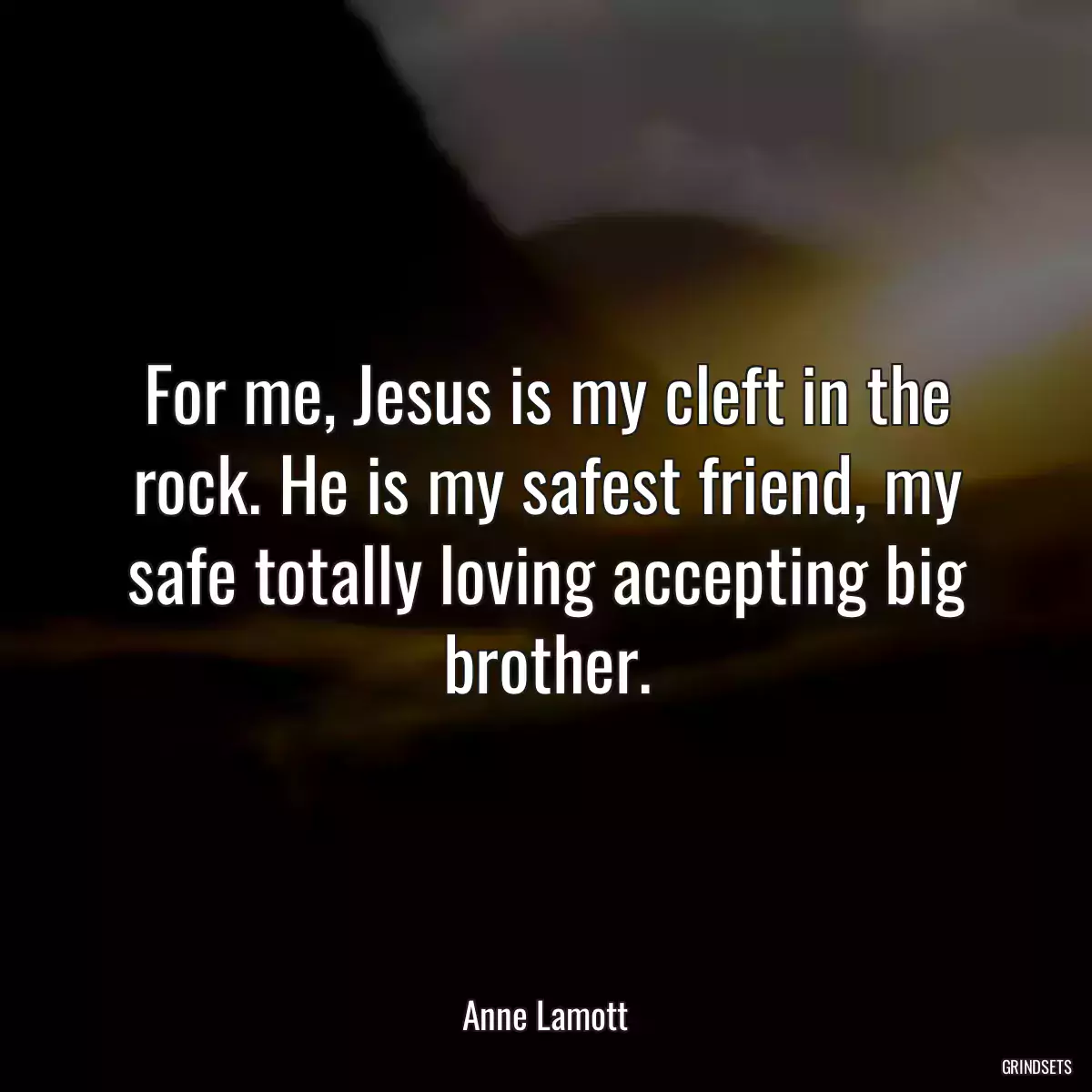 For me, Jesus is my cleft in the rock. He is my safest friend, my safe totally loving accepting big brother.