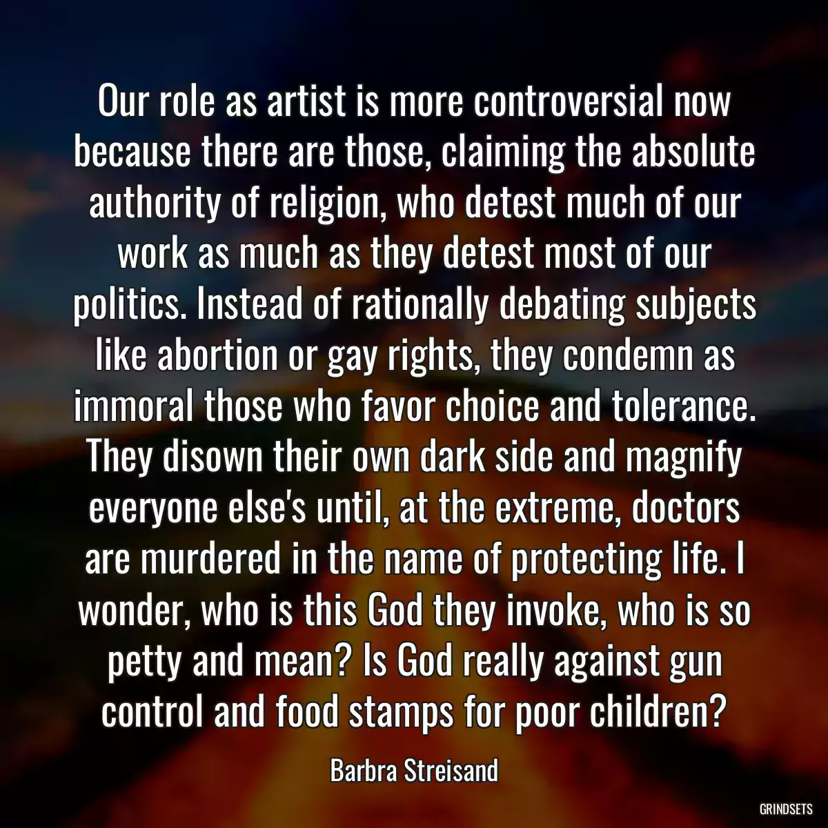 Our role as artist is more controversial now because there are those, claiming the absolute authority of religion, who detest much of our work as much as they detest most of our politics. Instead of rationally debating subjects like abortion or gay rights, they condemn as immoral those who favor choice and tolerance. They disown their own dark side and magnify everyone else\'s until, at the extreme, doctors are murdered in the name of protecting life. I wonder, who is this God they invoke, who is so petty and mean? Is God really against gun control and food stamps for poor children?