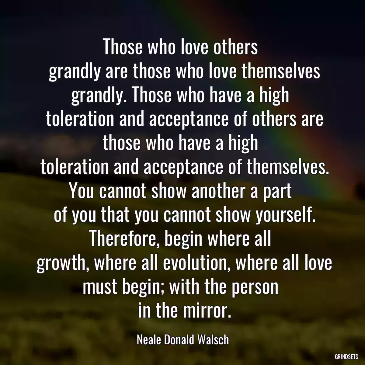 Those who love others 
 grandly are those who love themselves grandly. Those who have a high 
 toleration and acceptance of others are those who have a high 
 toleration and acceptance of themselves. You cannot show another a part 
 of you that you cannot show yourself. Therefore, begin where all 
 growth, where all evolution, where all love must begin; with the person 
 in the mirror.