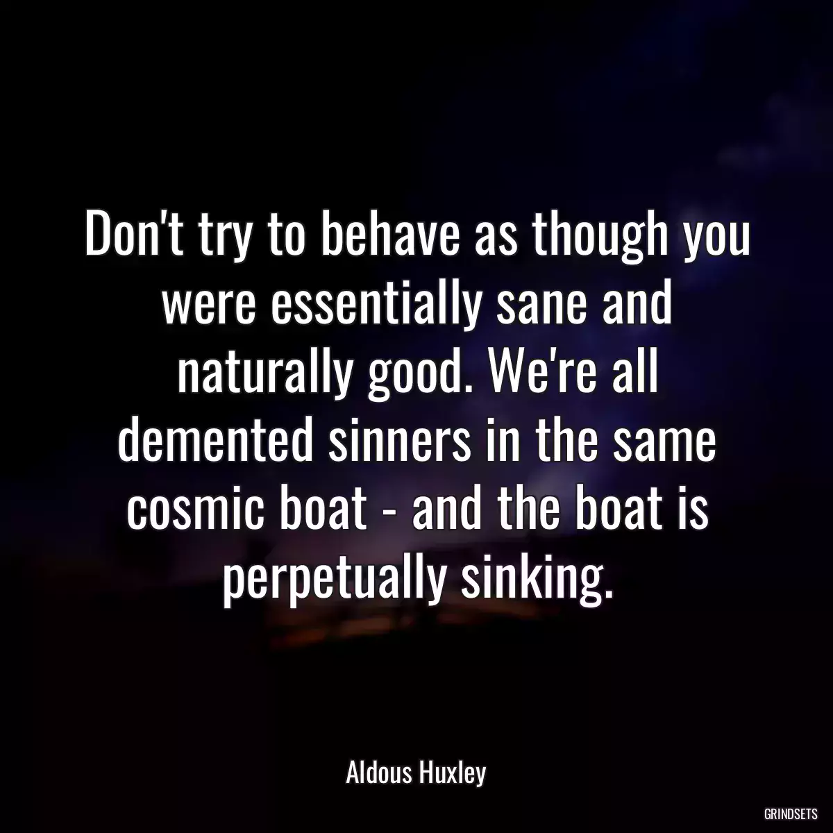 Don\'t try to behave as though you were essentially sane and naturally good. We\'re all demented sinners in the same cosmic boat - and the boat is perpetually sinking.