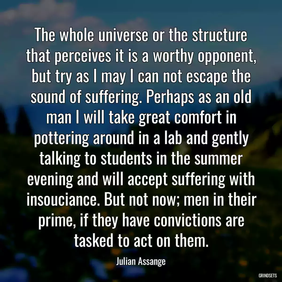 The whole universe or the structure that perceives it is a worthy opponent, but try as I may I can not escape the sound of suffering. Perhaps as an old man I will take great comfort in pottering around in a lab and gently talking to students in the summer evening and will accept suffering with insouciance. But not now; men in their prime, if they have convictions are tasked to act on them.