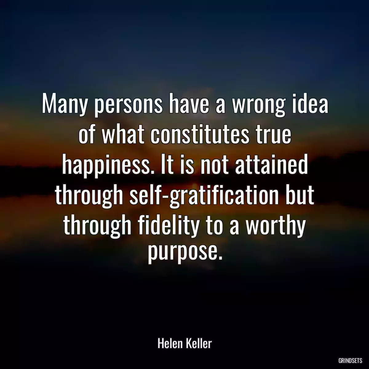 Many persons have a wrong idea of what constitutes true happiness. It is not attained through self-gratification but through fidelity to a worthy purpose.