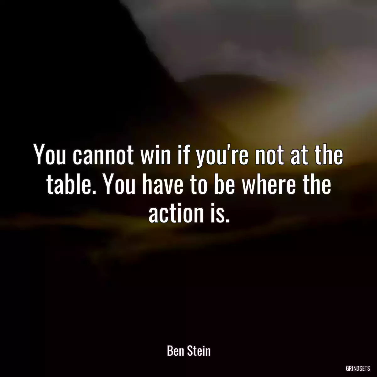 You cannot win if you\'re not at the table. You have to be where the action is.