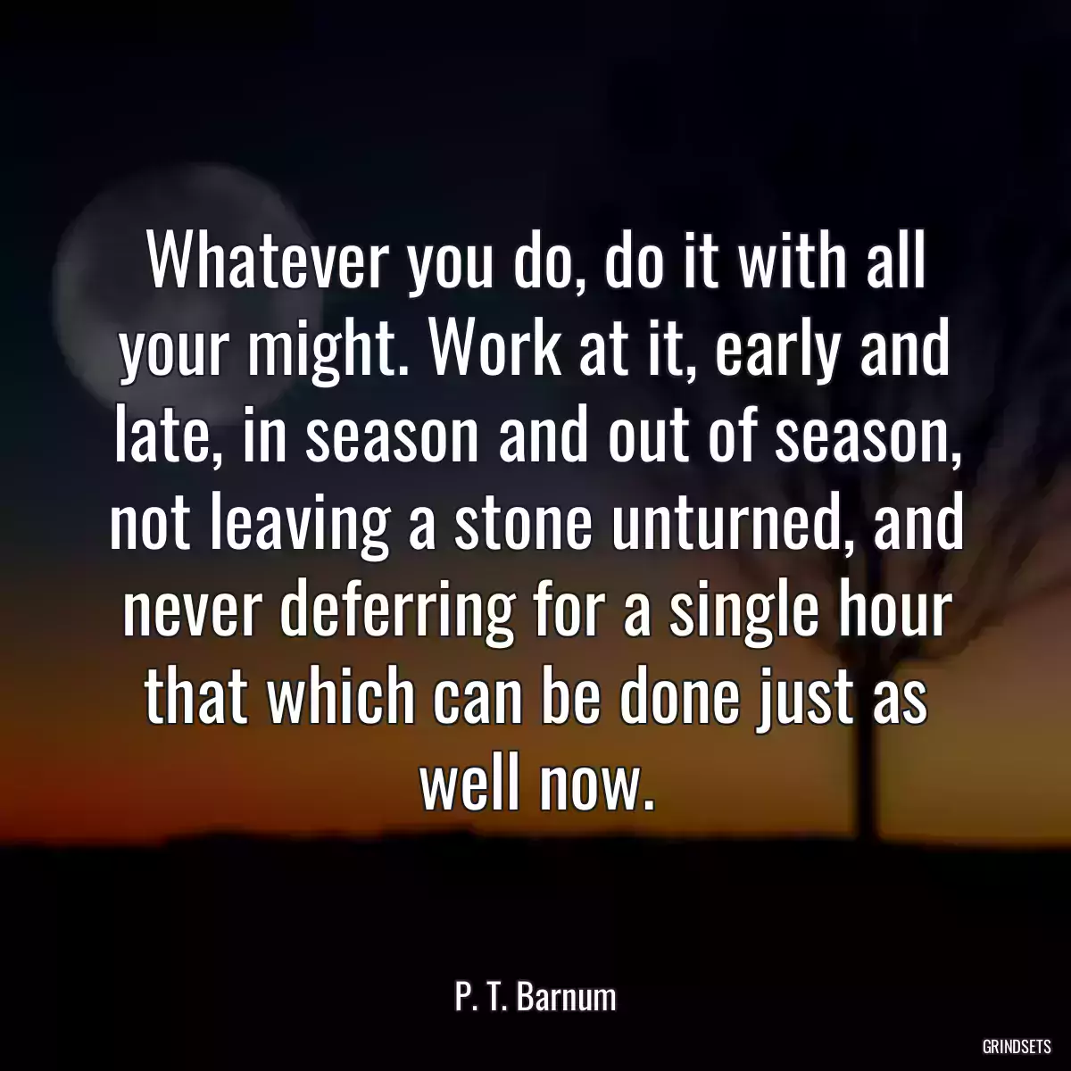 Whatever you do, do it with all your might. Work at it, early and late, in season and out of season, not leaving a stone unturned, and never deferring for a single hour that which can be done just as well now.